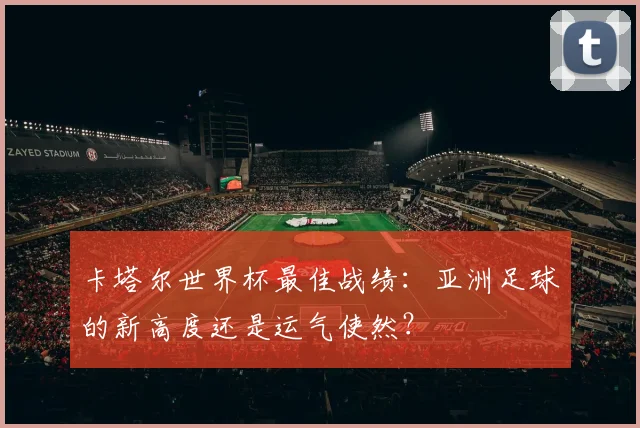 卡塔尔世界杯最佳战绩：亚洲足球的新高度还是运气使然？