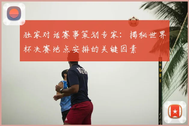独家对话赛事策划专家：揭秘世界杯决赛地点安排的关键因素