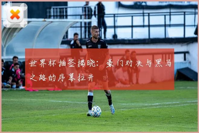 世界杯抽签揭晓：豪门对决与黑马之路的序幕拉开