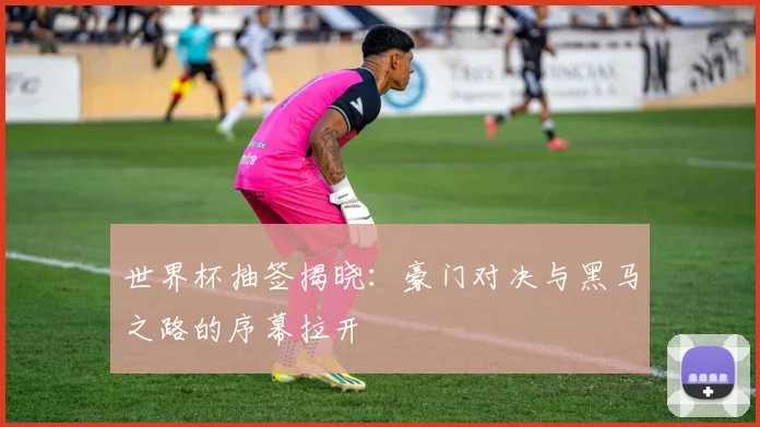 世界杯抽签揭晓：豪门对决与黑马之路的序幕拉开