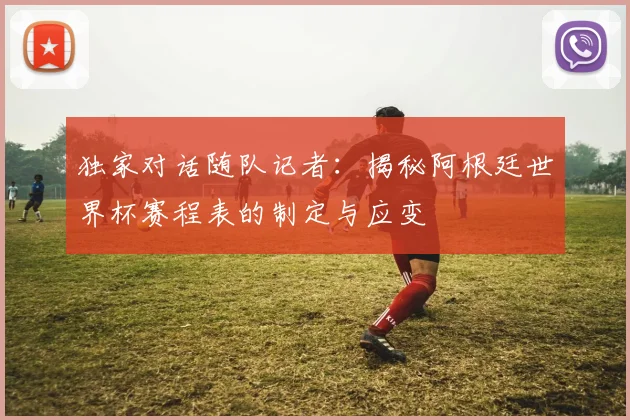 独家对话随队记者：揭秘阿根廷世界杯赛程表的制定与应变