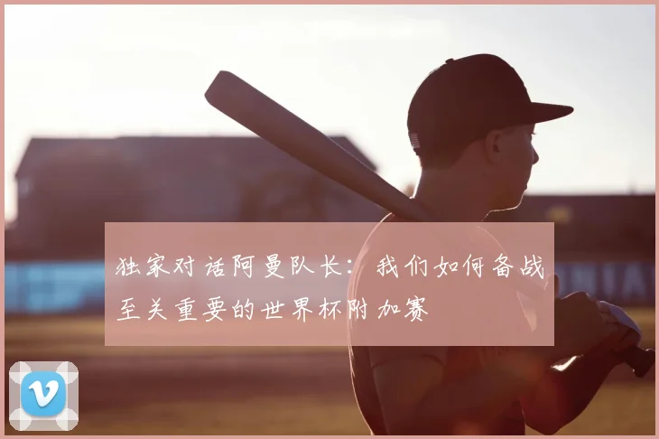 独家对话阿曼队长：我们如何备战至关重要的世界杯附加赛