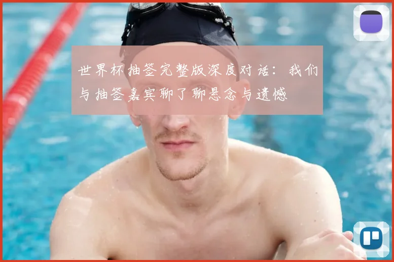 世界杯抽签完整版深度对话：我们与抽签嘉宾聊了聊悬念与遗憾