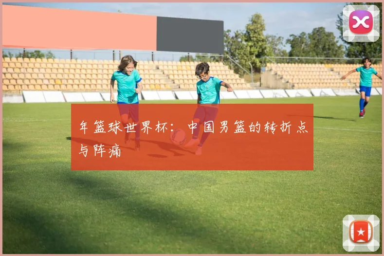 年篮球世界杯：中国男篮的转折点与阵痛