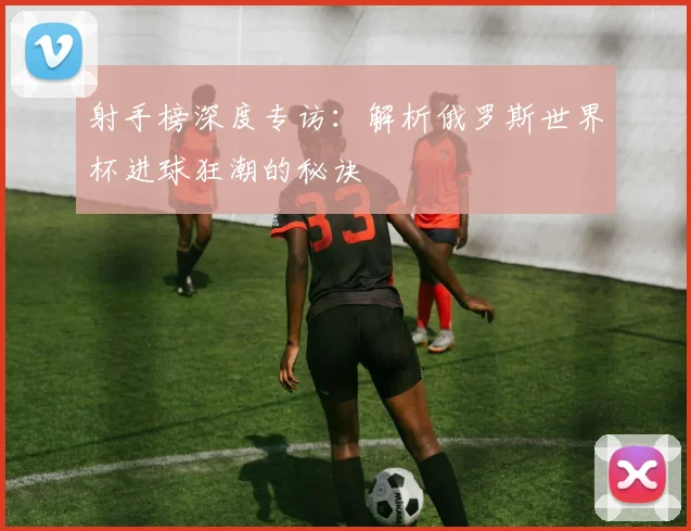射手榜深度专访：解析俄罗斯世界杯进球狂潮的秘诀