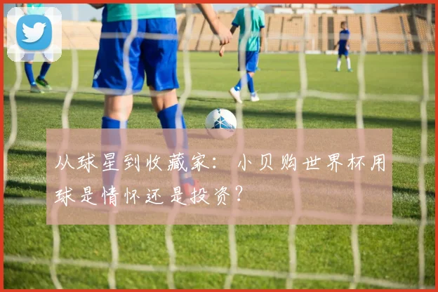 从球星到收藏家：小贝购世界杯用球是情怀还是投资？
