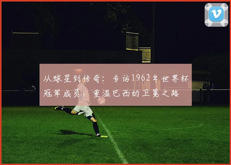 从球星到传奇：专访1962年世界杯冠军成员，重温巴西的卫冕之路