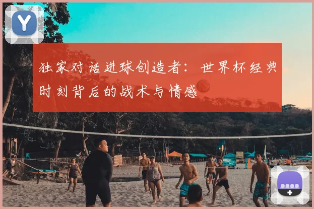 独家对话进球创造者：世界杯经典时刻背后的战术与情感