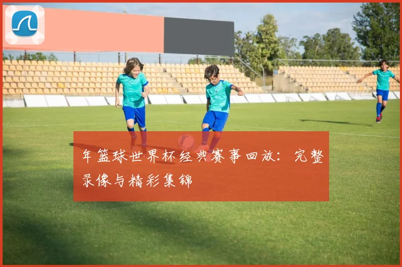 年篮球世界杯经典赛事回放：完整录像与精彩集锦