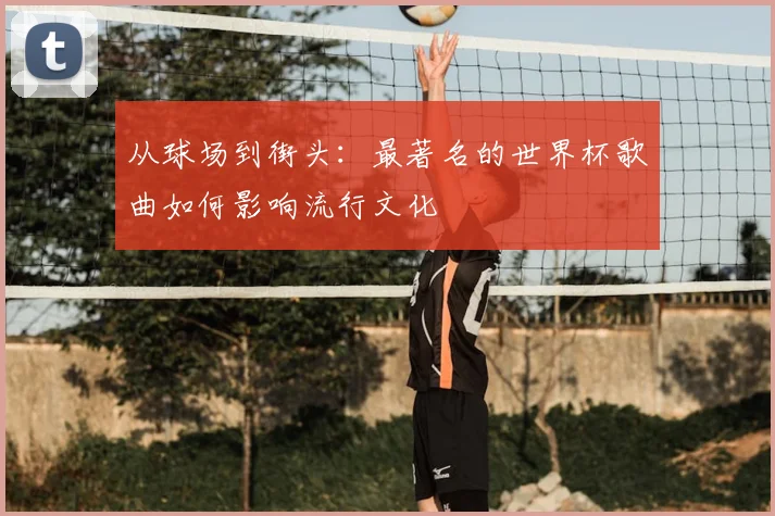 从球场到街头：最著名的世界杯歌曲如何影响流行文化