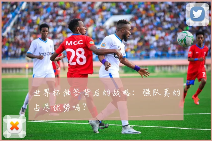 世界杯抽签背后的战略：强队真的占尽优势吗？