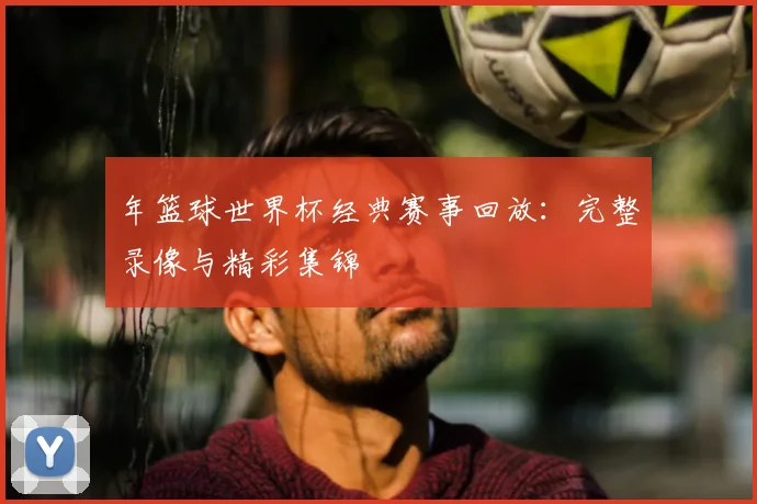 年篮球世界杯经典赛事回放：完整录像与精彩集锦
