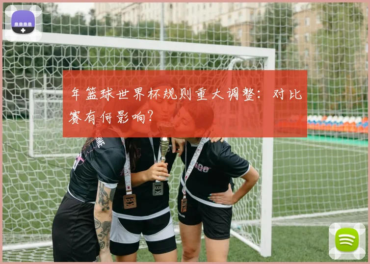 年篮球世界杯规则重大调整：对比赛有何影响？
