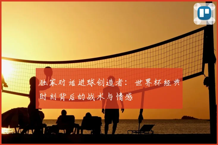 独家对话进球创造者：世界杯经典时刻背后的战术与情感