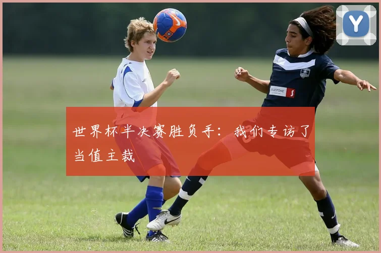 世界杯半决赛胜负手：我们专访了当值主裁